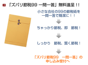 「ズバリ節税99 一問一答」無料進呈！！　小さな会社の99の節税術を一問一答で簡潔に！！→ちゃっかり節税、即　節税！→しっかり節税　賢く節税！→「ズバリ節税99　一問一答」の申し込み受付へ